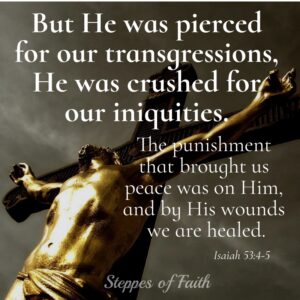 "But He was pierced for our trangressions, He was crushed for our iniquities. The punishment that brought us peace was on Him, and by His wounds we are healed." Isaiah 53:4-5